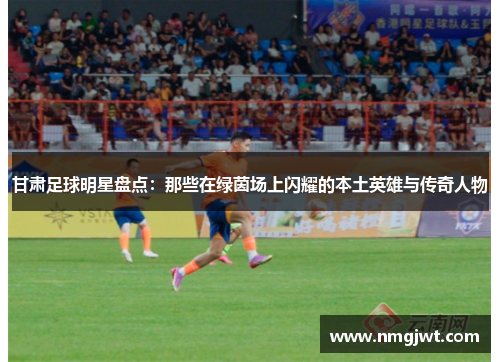 甘肃足球明星盘点：那些在绿茵场上闪耀的本土英雄与传奇人物