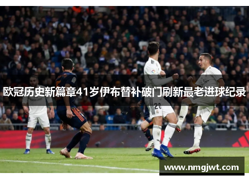欧冠历史新篇章41岁伊布替补破门刷新最老进球纪录