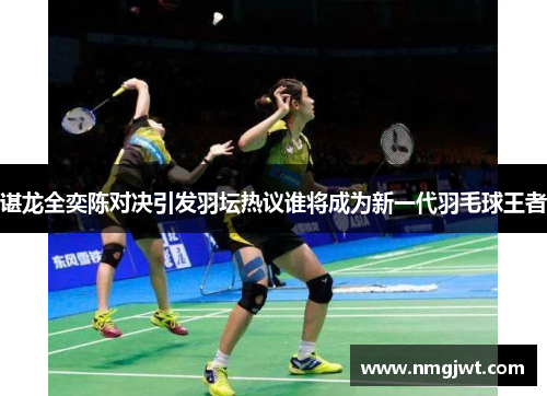 谌龙全奕陈对决引发羽坛热议谁将成为新一代羽毛球王者